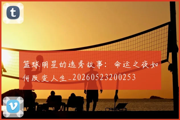 篮球明星的选秀故事：命运之夜如何改变人生_20260523200253