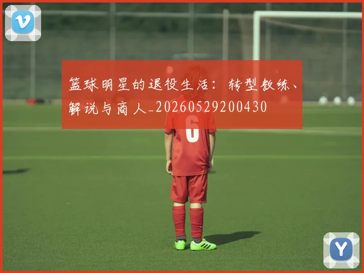 篮球明星的退役生活：转型教练、解说与商人_20260529200430